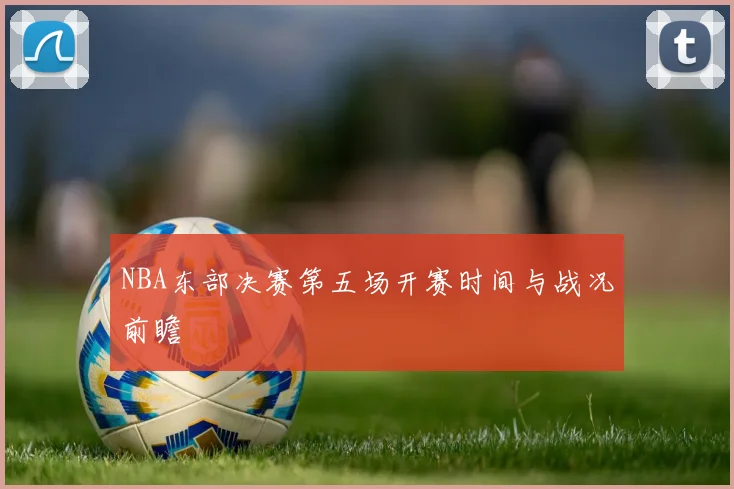 NBA东部决赛第五场开赛时间与战况前瞻