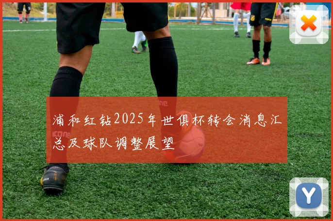 浦和红钻2025年世俱杯转会消息汇总及球队调整展望