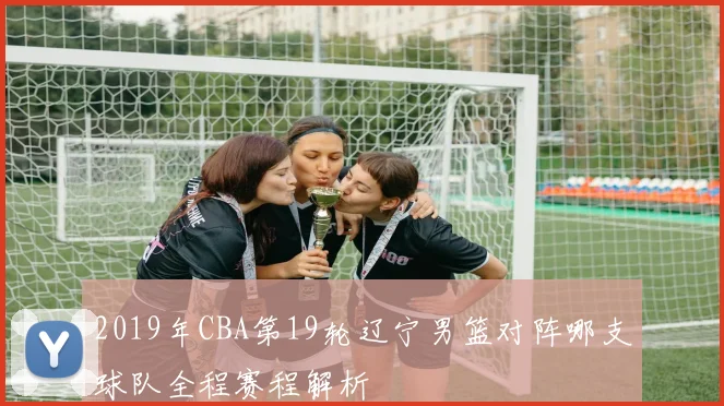 2019年CBA第19轮辽宁男篮对阵哪支球队全程赛程解析