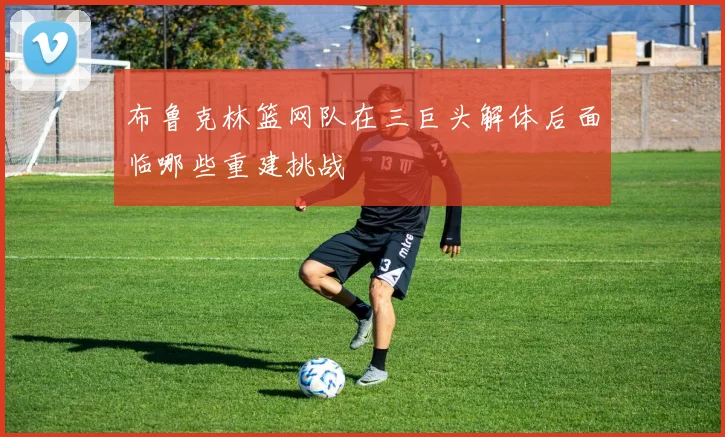 布鲁克林篮网队在三巨头解体后面临哪些重建挑战