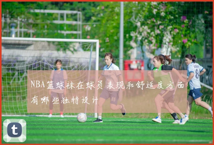 NBA篮球袜在球员表现和舒适度方面有哪些独特设计