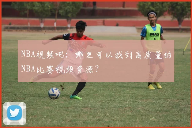 NBA视频吧：哪里可以找到高质量的NBA比赛视频资源？