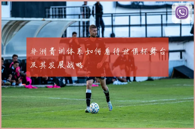 非洲青训体系如何看待世俱杯舞台及其发展战略